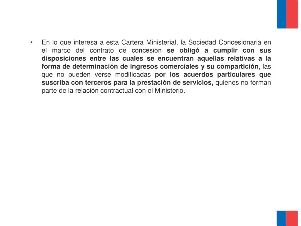 En lo que interesa a esta Cartera Ministerial, la Sociedad Concesionaria en el marco del contrato de concesión se obligó a cumplir con sus disposiciones entre las cuales se encuentran aquellas relativas a la forma de determinación de ingresos comerciales y su compartición, las que no pueden verse modificadas por los acuerdos particulares que suscriba con terceros para la prestación de servicios, quienes no forman parte de la relación contractual con el Ministerio.