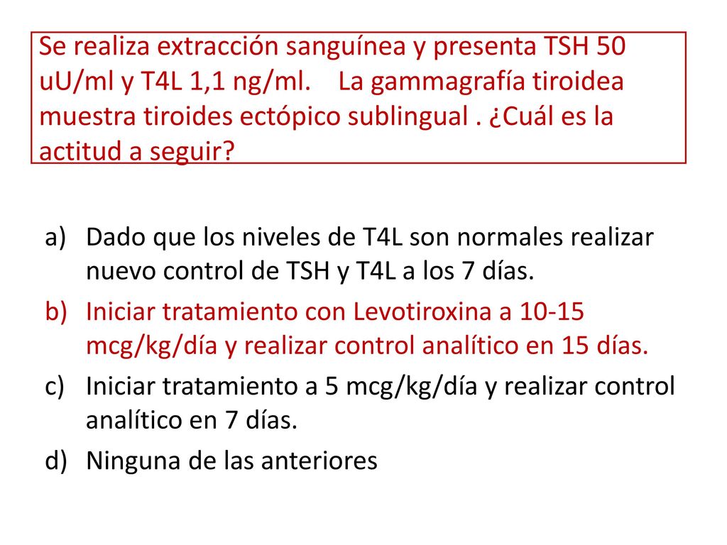 Se realiza extracción sanguínea y presenta TSH 50 uU/ml y T4L 1,1 ng/ml. La gammagrafía tiroidea muestra tiroides ectópico sublingual . ¿Cuál es la actitud a seguir