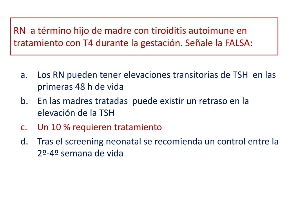 RN a término hijo de madre con tiroiditis autoimune en tratamiento con T4 durante la gestación. Señale la FALSA: