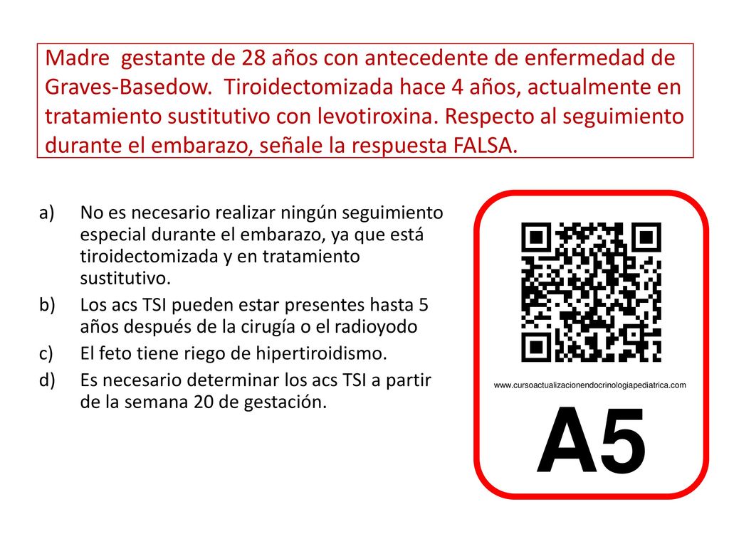 Madre gestante de 28 años con antecedente de enfermedad de Graves-Basedow. Tiroidectomizada hace 4 años, actualmente en tratamiento sustitutivo con levotiroxina. Respecto al seguimiento durante el embarazo, señale la respuesta FALSA.