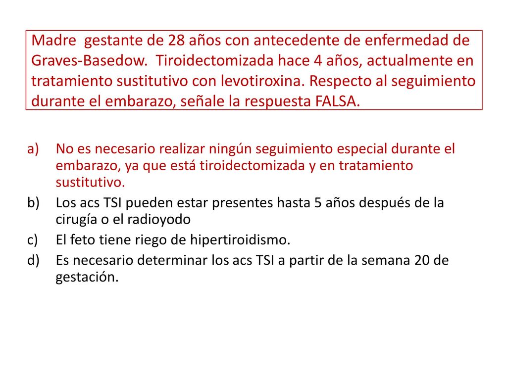 Madre gestante de 28 años con antecedente de enfermedad de Graves-Basedow. Tiroidectomizada hace 4 años, actualmente en tratamiento sustitutivo con levotiroxina. Respecto al seguimiento durante el embarazo, señale la respuesta FALSA.