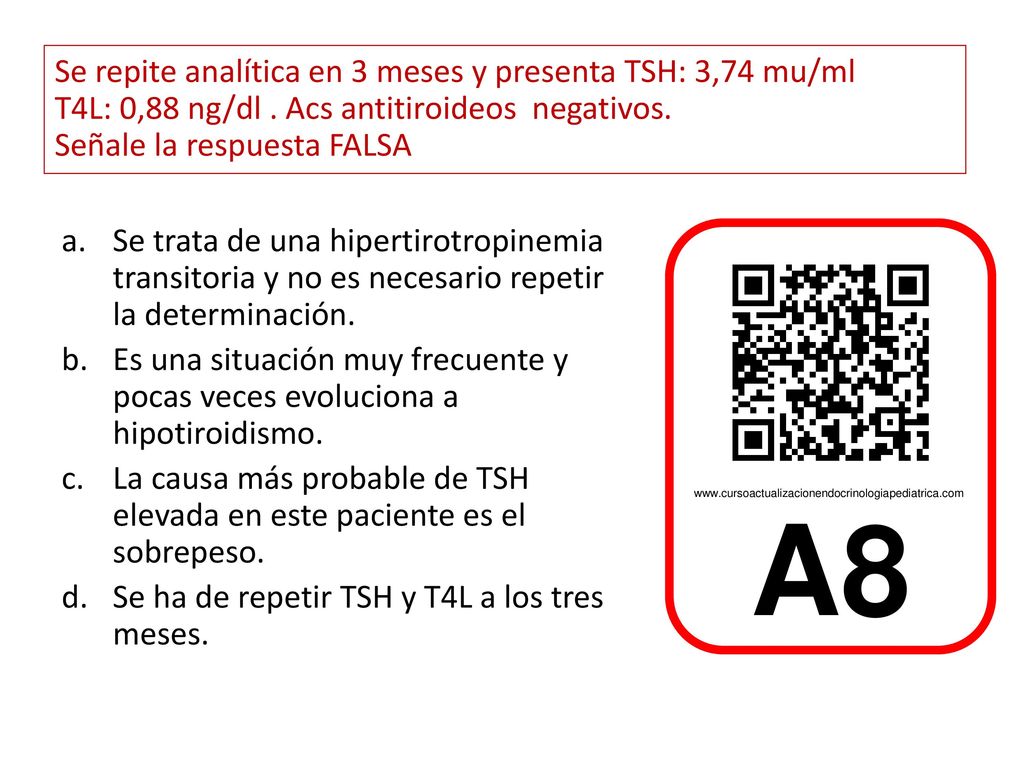 Se repite analítica en 3 meses y presenta TSH: 3,74 mu/ml T4L: 0,88 ng/dl . Acs antitiroideos negativos. Señale la respuesta FALSA