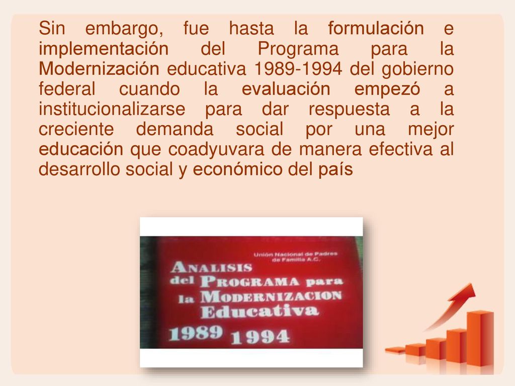 Sin embargo, fue hasta la formulación e implementación del Programa para la Modernización educativa del gobierno federal cuando la evaluación empezó a institucionalizarse para dar respuesta a la creciente demanda social por una mejor educación que coadyuvara de manera efectiva al desarrollo social y económico del país