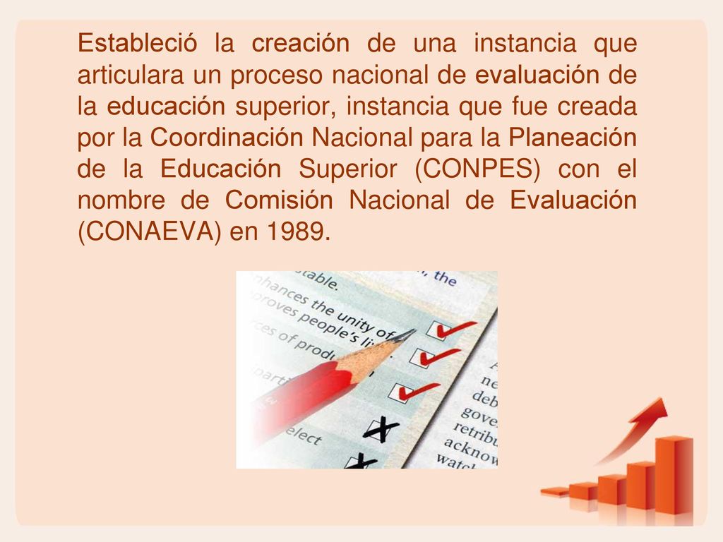 Estableció la creación de una instancia que articulara un proceso nacional de evaluación de la educación superior, instancia que fue creada por la Coordinación Nacional para la Planeación de la Educación Superior (CONPES) con el nombre de Comisión Nacional de Evaluación (CONAEVA) en 1989.