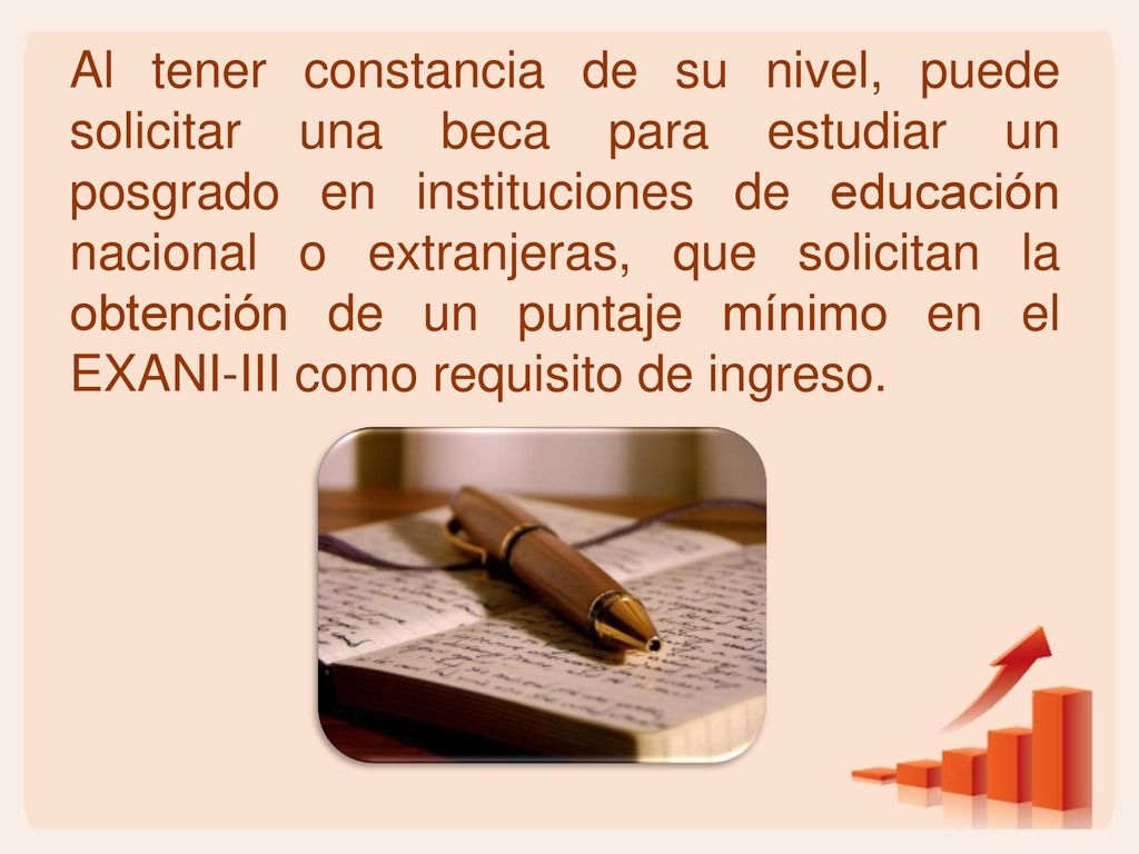 Al tener constancia de su nivel, puede solicitar una beca para estudiar un posgrado en instituciones de educación nacional o extranjeras, que solicitan la obtención de un puntaje mínimo en el EXANI-III como requisito de ingreso.
