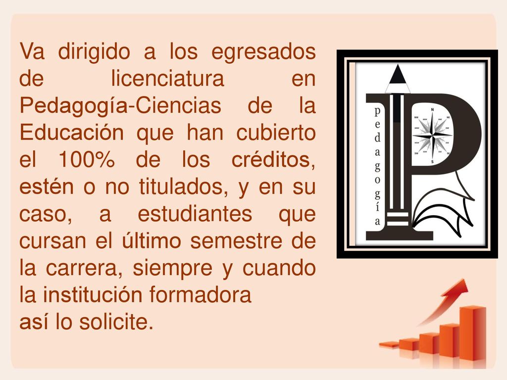 Va dirigido a los egresados de licenciatura en Pedagogía-Ciencias de la Educación que han cubierto el 100% de los créditos, estén o no titulados, y en su caso, a estudiantes que cursan el último semestre de la carrera, siempre y cuando la institución formadora
