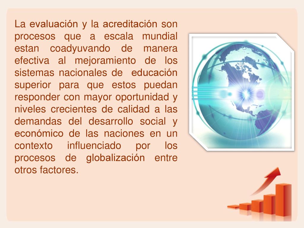 La evaluación y la acreditación son procesos que a escala mundial estan coadyuvando de manera efectiva al mejoramiento de los sistemas nacionales de educación superior para que estos puedan responder con mayor oportunidad y niveles crecientes de calidad a las demandas del desarrollo social y económico de las naciones en un contexto influenciado por los procesos de globalización entre otros factores.