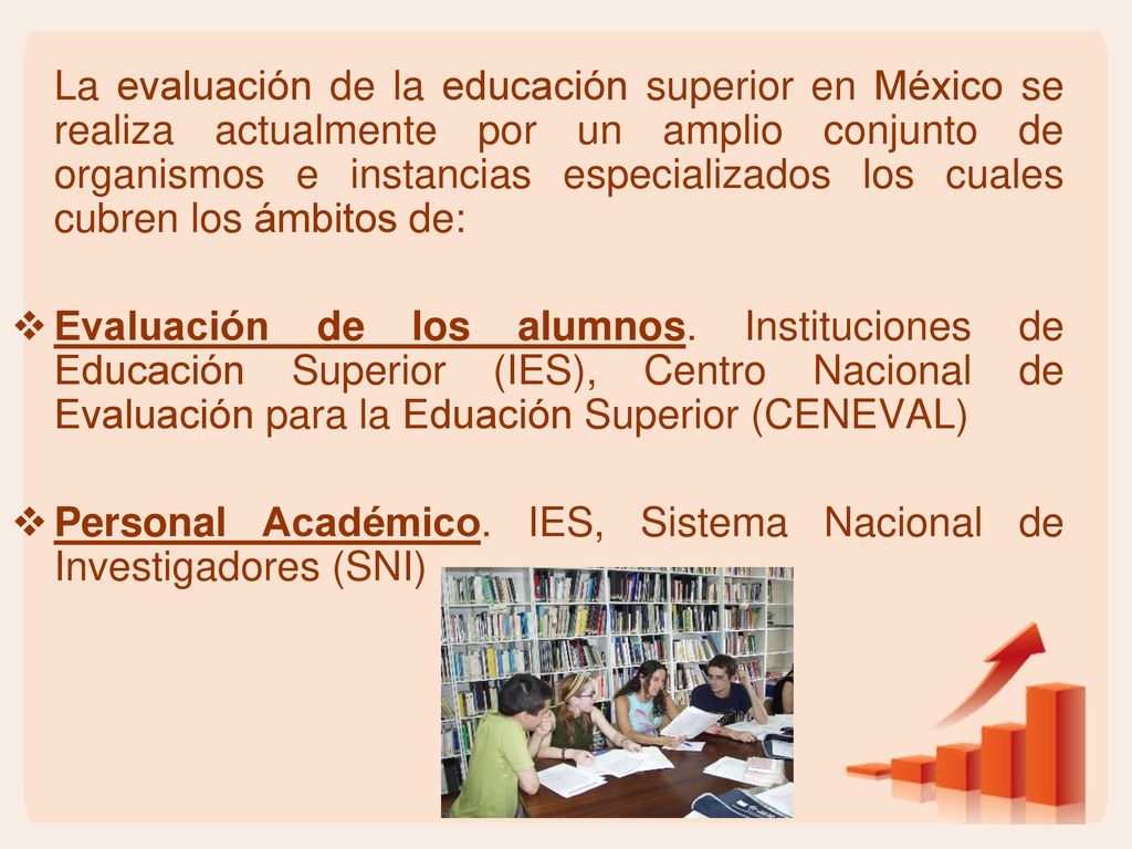 La evaluación de la educación superior en México se realiza actualmente por un amplio conjunto de organismos e instancias especializados los cuales cubren los ámbitos de:
