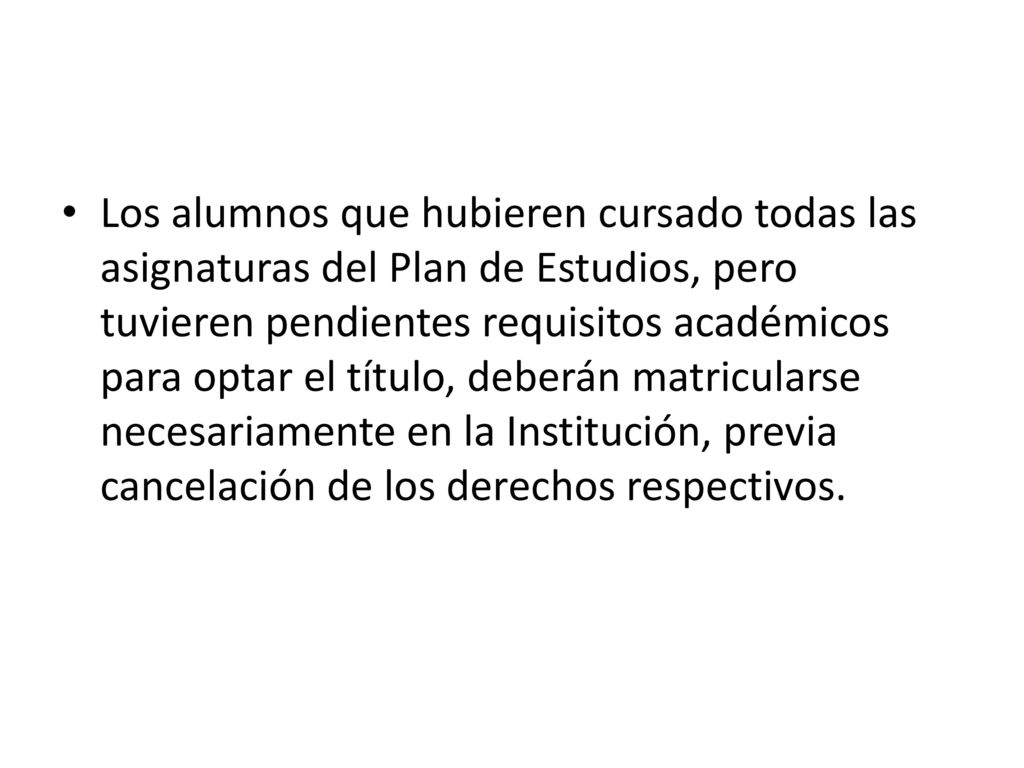 Los alumnos que hubieren cursado todas las asignaturas del Plan de Estudios, pero tuvieren pendientes requisitos académicos para optar el título, deberán matricularse necesariamente en la Institución, previa cancelación de los derechos respectivos.