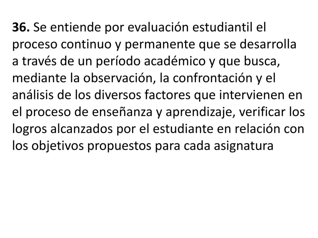 36. Se entiende por evaluación estudiantil el proceso continuo y permanente que se desarrolla a través de un período académico y que busca, mediante la observación, la confrontación y el análisis de los diversos factores que intervienen en el proceso de enseñanza y aprendizaje, verificar los logros alcanzados por el estudiante en relación con los objetivos propuestos para cada asignatura