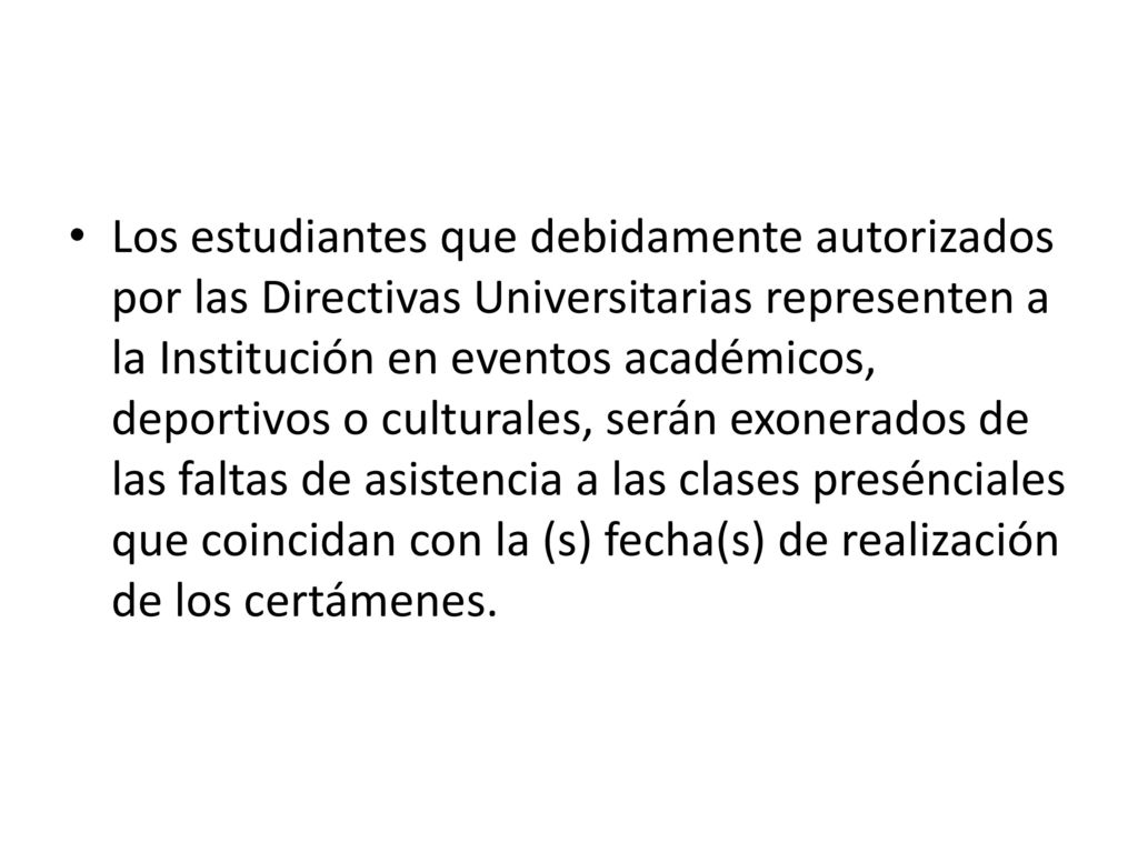 Los estudiantes que debidamente autorizados por las Directivas Universitarias representen a la Institución en eventos académicos, deportivos o culturales, serán exonerados de las faltas de asistencia a las clases presénciales que coincidan con la (s) fecha(s) de realización de los certámenes.