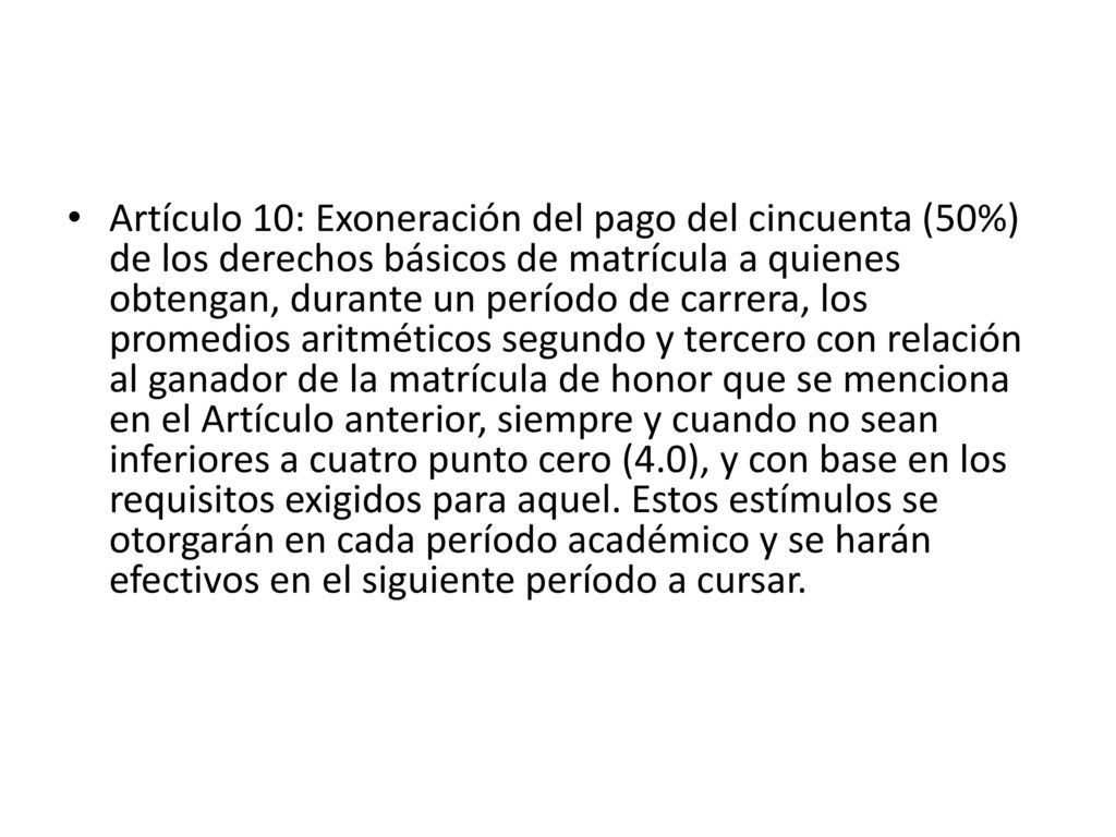 Artículo 10: Exoneración del pago del cincuenta (50%) de los derechos básicos de matrícula a quienes obtengan, durante un período de carrera, los promedios aritméticos segundo y tercero con relación al ganador de la matrícula de honor que se menciona en el Artículo anterior, siempre y cuando no sean inferiores a cuatro punto cero (4.0), y con base en los requisitos exigidos para aquel.