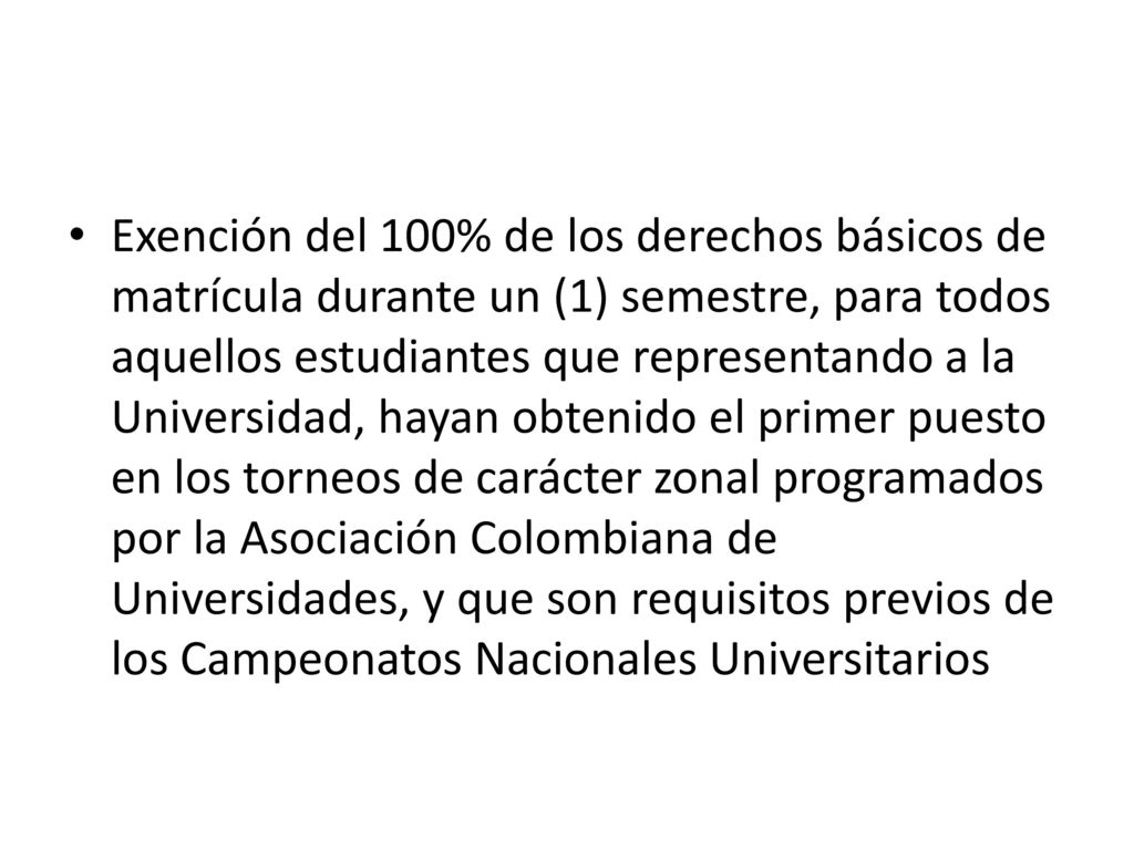Exención del 100% de los derechos básicos de matrícula durante un (1) semestre, para todos aquellos estudiantes que representando a la Universidad, hayan obtenido el primer puesto en los torneos de carácter zonal programados por la Asociación Colombiana de Universidades, y que son requisitos previos de los Campeonatos Nacionales Universitarios
