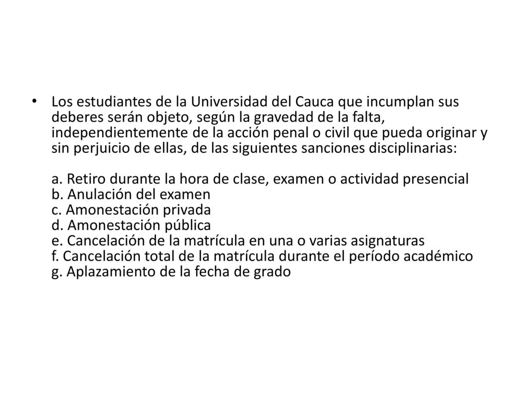 Los estudiantes de la Universidad del Cauca que incumplan sus deberes serán objeto, según la gravedad de la falta, independientemente de la acción penal o civil que pueda originar y sin perjuicio de ellas, de las siguientes sanciones disciplinarias: a.