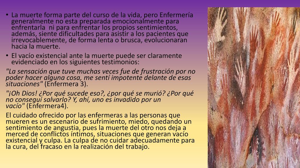 La muerte forma parte del curso de la vida, pero Enfermería generalmente no esta preparada emocionalmente para enfrentarla ni para enfrentar los propios sentimientos, además, siente dificultades para asistir a los pacientes que irrevocablemente, de forma lenta o brusca, evolucionaran hacia la muerte.