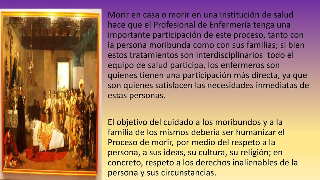 Morir en casa o morir en una Institución de salud hace que el Profesional de Enfermería tenga una importante participación de este proceso, tanto con la persona moribunda como con sus familias; si bien estos tratamientos son interdisciplinarios todo el equipo de salud participa, los enfermeros son quienes tienen una participación más directa, ya que son quienes satisfacen las necesidades inmediatas de estas personas.