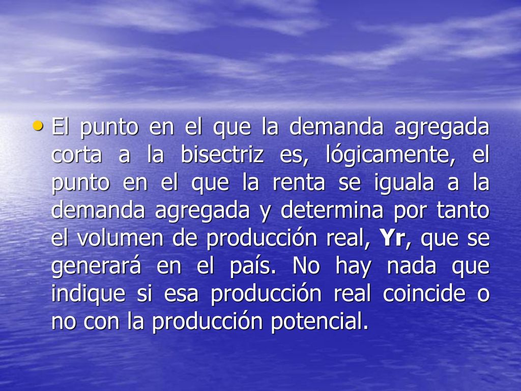 El punto en el que la demanda agregada corta a la bisectriz es, lógicamente, el punto en el que la renta se iguala a la demanda agregada y determina por tanto el volumen de producción real, Yr, que se generará en el país.