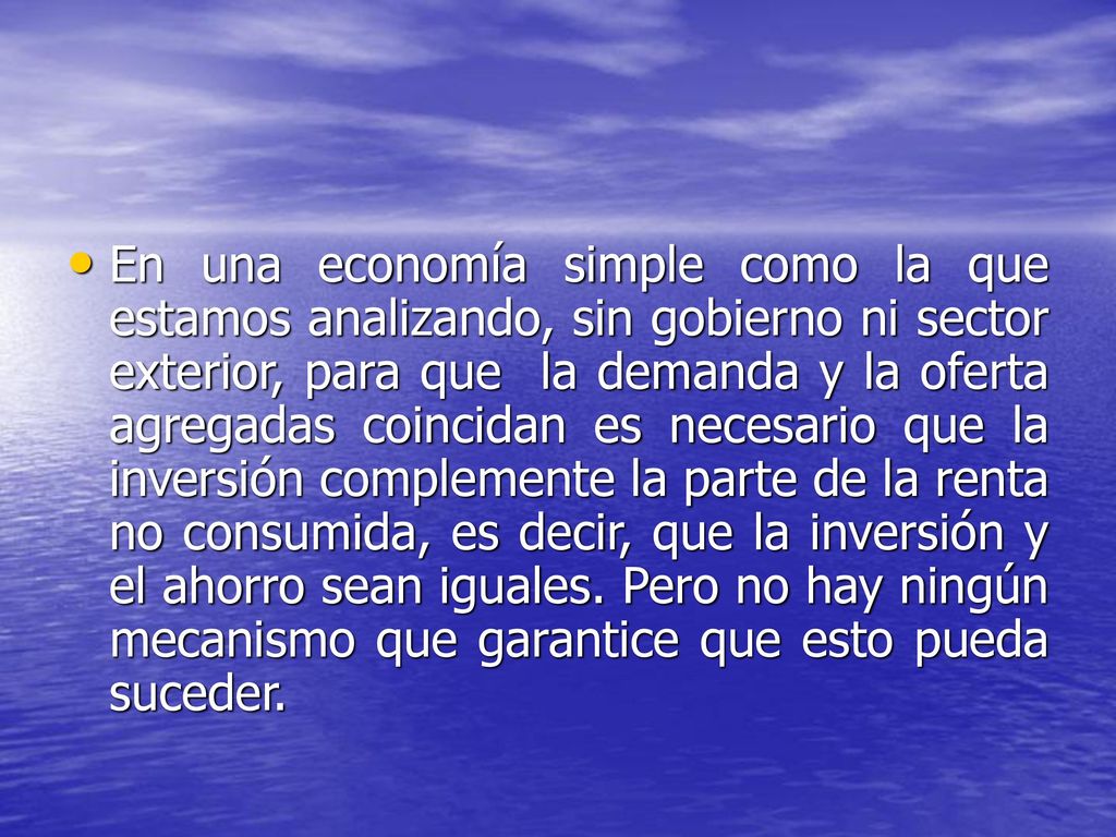 En una economía simple como la que estamos analizando, sin gobierno ni sector exterior, para que la demanda y la oferta agregadas coincidan es necesario que la inversión complemente la parte de la renta no consumida, es decir, que la inversión y el ahorro sean iguales.