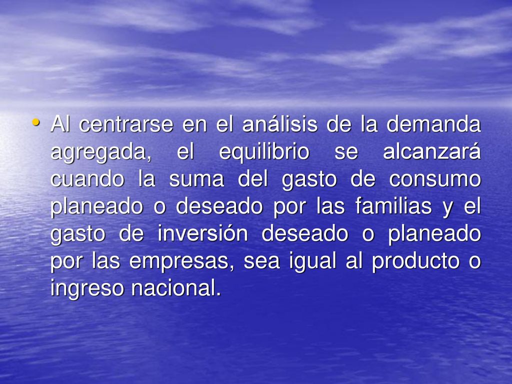 Al centrarse en el análisis de la demanda agregada, el equilibrio se alcanzará cuando la suma del gasto de consumo planeado o deseado por las familias y el gasto de inversión deseado o planeado por las empresas, sea igual al producto o ingreso nacional.