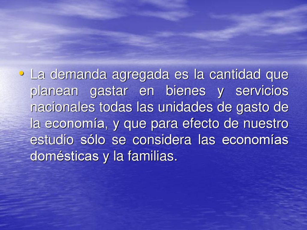 La demanda agregada es la cantidad que planean gastar en bienes y servicios nacionales todas las unidades de gasto de la economía, y que para efecto de nuestro estudio sólo se considera las economías domésticas y la familias.