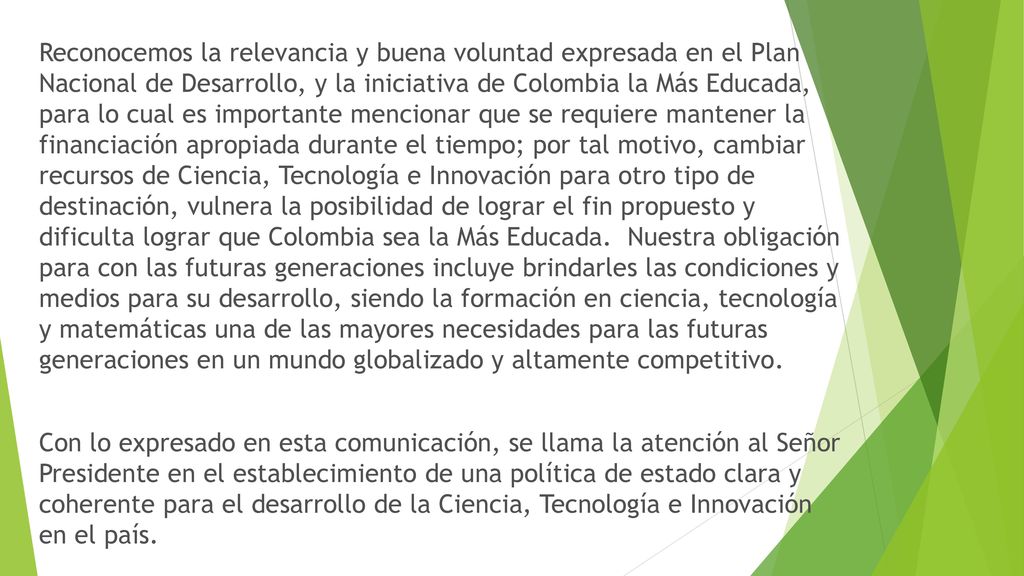 Reconocemos la relevancia y buena voluntad expresada en el Plan Nacional de Desarrollo, y la iniciativa de Colombia la Más Educada, para lo cual es importante mencionar que se requiere mantener la financiación apropiada durante el tiempo; por tal motivo, cambiar recursos de Ciencia, Tecnología e Innovación para otro tipo de destinación, vulnera la posibilidad de lograr el fin propuesto y dificulta lograr que Colombia sea la Más Educada.