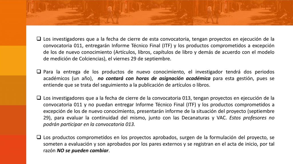 Los investigadores que a la fecha de cierre de esta convocatoria, tengan proyectos en ejecución de la convocatoria 011, entregarán Informe Técnico Final (ITF) y los productos comprometidos a excepción de los de nuevo conocimiento (Artículos, libros, capítulos de libro y demás de acuerdo con el modelo de medición de Colciencias), el viernes 29 de septiembre.