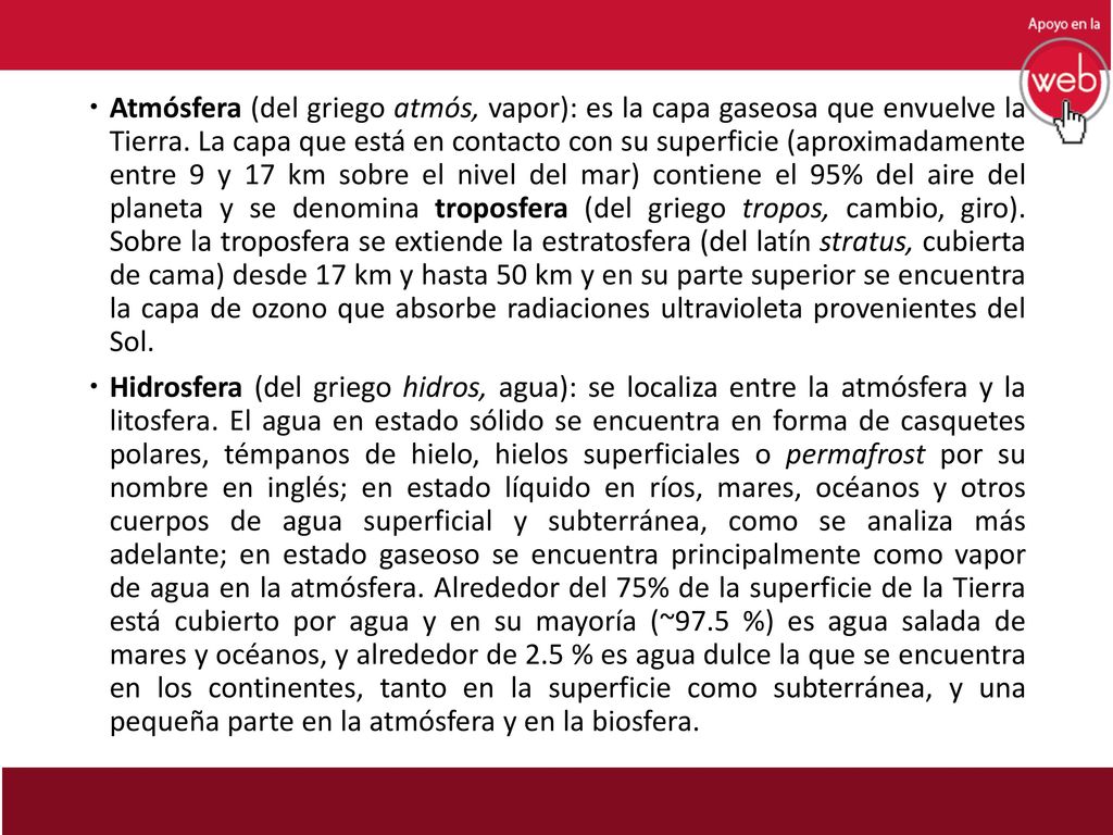 Atmósfera (del griego atmós, vapor): es la capa gaseosa que envuelve la Tierra. La capa que está en contacto con su superficie (aproximadamente entre 9 y 17 km sobre el nivel del mar) contiene el 95% del aire del planeta y se denomina troposfera (del griego tropos, cambio, giro). Sobre la troposfera se extiende la estratosfera (del latín stratus, cubierta de cama) desde 17 km y hasta 50 km y en su parte superior se encuentra la capa de ozono que absorbe radiaciones ultravioleta provenientes del Sol.