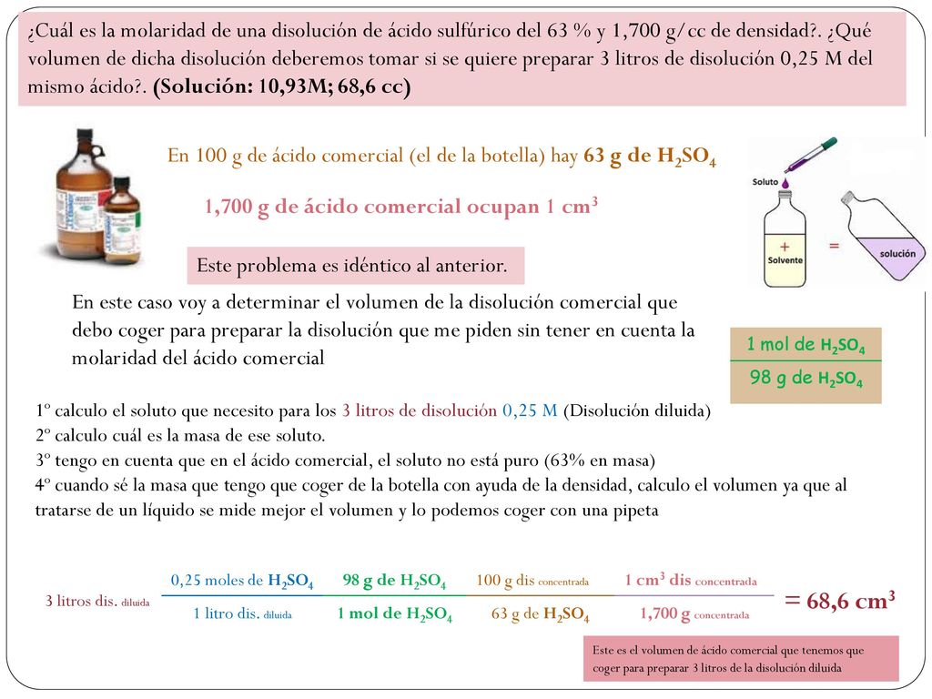 ¿Cuál es la molaridad de una disolución de ácido sulfúrico del 63 % y 1,700 g/cc de densidad . ¿Qué volumen de dicha disolución deberemos tomar si se quiere preparar 3 litros de disolución 0,25 M del mismo ácido . (Solución: 10,93M; 68,6 cc)