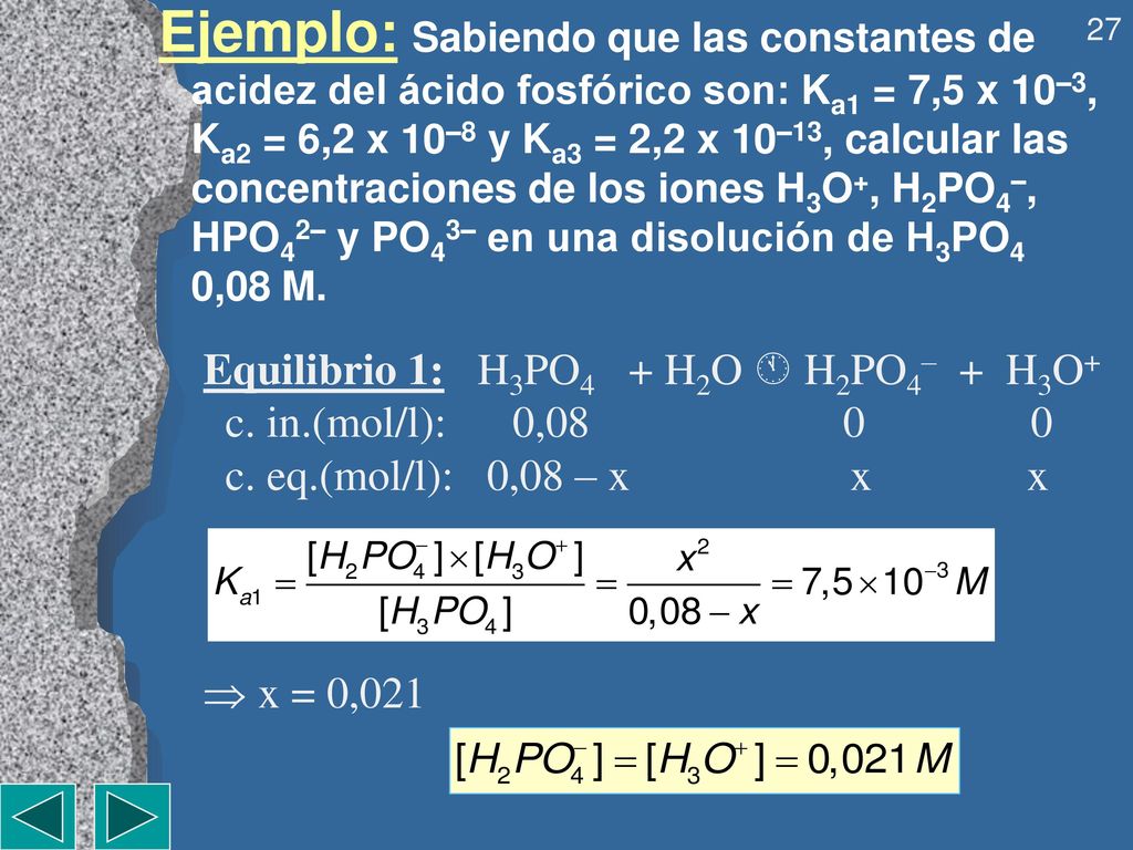 Ejemplo: Sabiendo que las constantes de acidez del ácido fosfórico son: Ka1 = 7,5 x 10–3, Ka2 = 6,2 x 10–8 y Ka3 = 2,2 x 10–13, calcular las concentraciones de los iones H3O+, H2PO4–, HPO42– y PO43– en una disolución de H3PO4 0,08M.