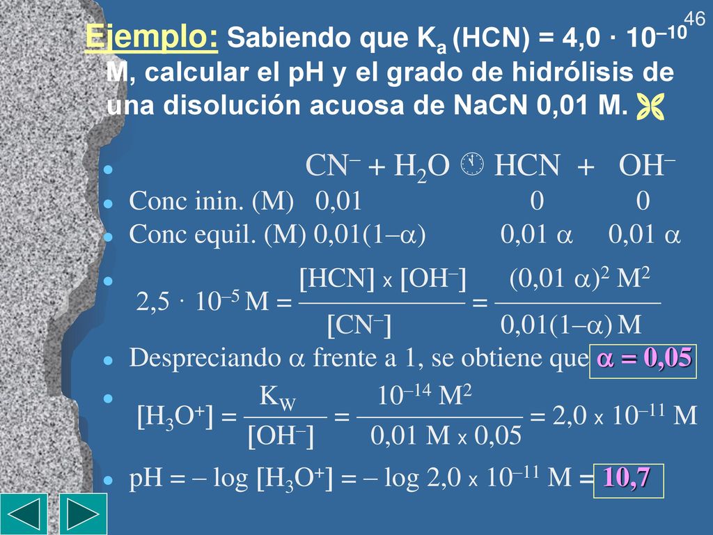 Ejemplo: Sabiendo que Ka (HCN) = 4,0 · 10–10 M, calcular el pH y el grado de hidrólisis de una disolución acuosa de NaCN 0,01 M. 