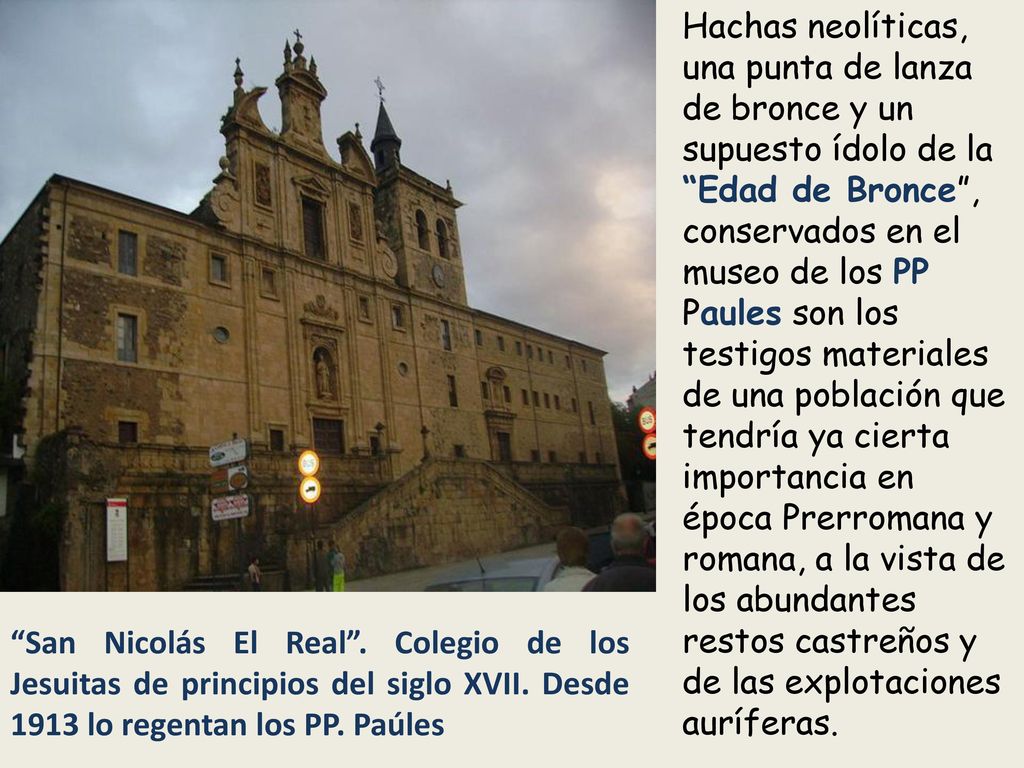 Hachas neolíticas, una punta de lanza de bronce y un supuesto ídolo de la Edad de Bronce , conservados en el museo de los PP Paules son los testigos materiales de una población que tendría ya cierta importancia en época Prerromana y romana, a la vista de los abundantes restos castreños y de las explotaciones auríferas.