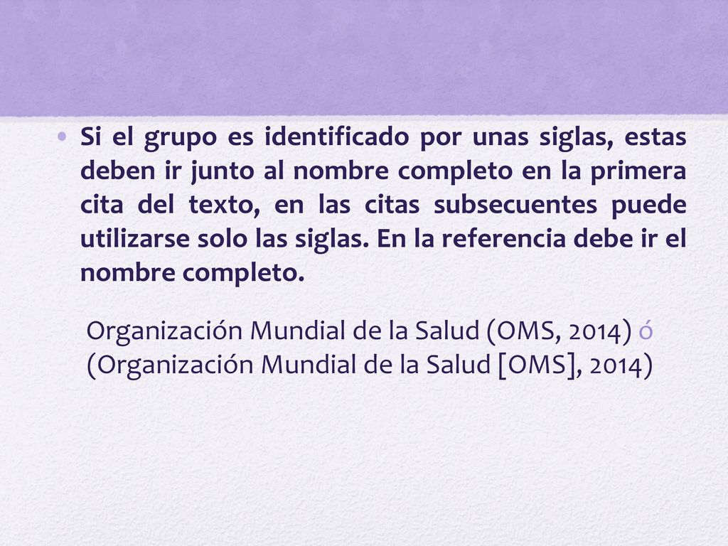 Si el grupo es identificado por unas siglas, estas deben ir junto al nombre completo en la primera cita del texto, en las citas subsecuentes puede utilizarse solo las siglas. En la referencia debe ir el nombre completo.