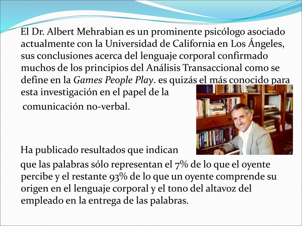 El Dr. Albert Mehrabian es un prominente psicólogo asociado actualmente con la Universidad de California en Los Ángeles, sus conclusiones acerca del lenguaje corporal confirmado muchos de los principios del Análisis Transaccional como se define en la Games People Play. es quizás el más conocido para esta investigación en el papel de la