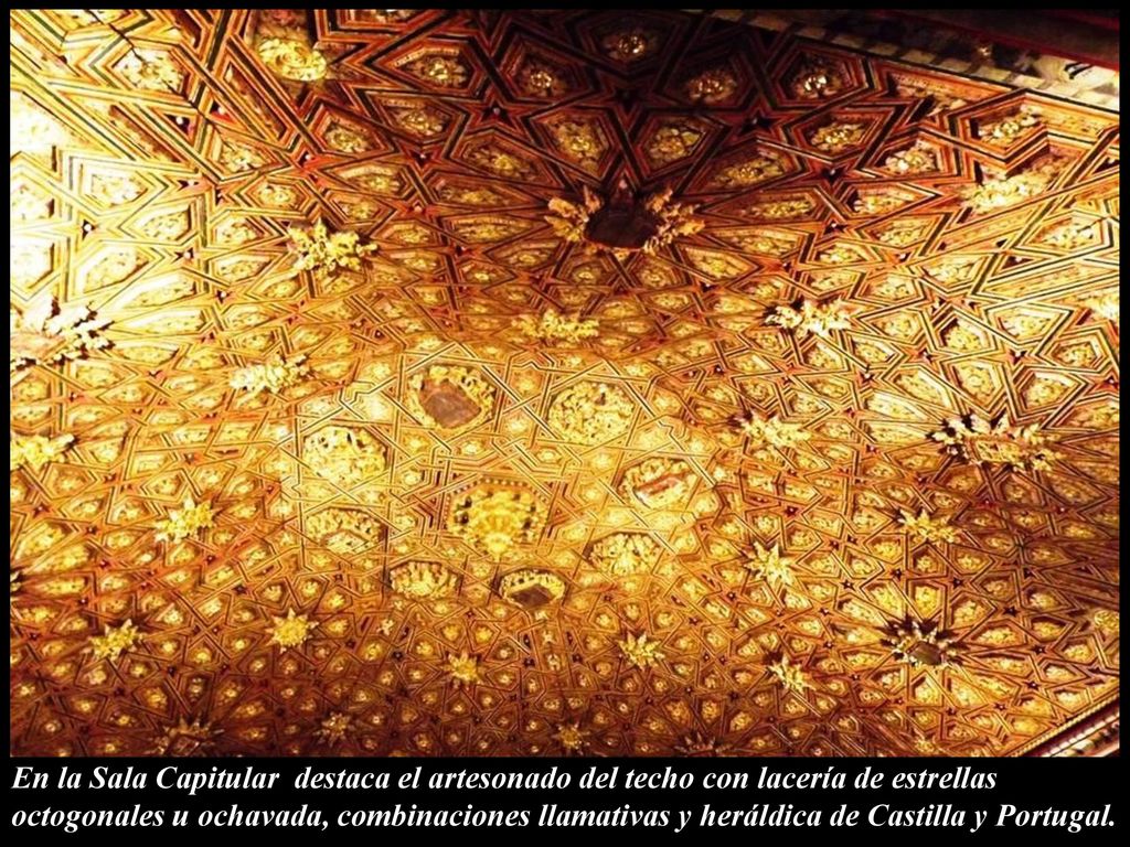 En la Sala Capitular destaca el artesonado del techo con lacería de estrellas octogonales u ochavada, combinaciones llamativas y heráldica de Castilla y Portugal.