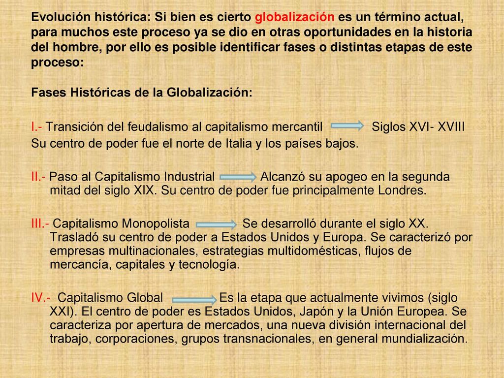 Evolución histórica: Si bien es cierto globalización es un término actual, para muchos este proceso ya se dio en otras oportunidades en la historia del hombre, por ello es posible identificar fases o distintas etapas de este proceso: