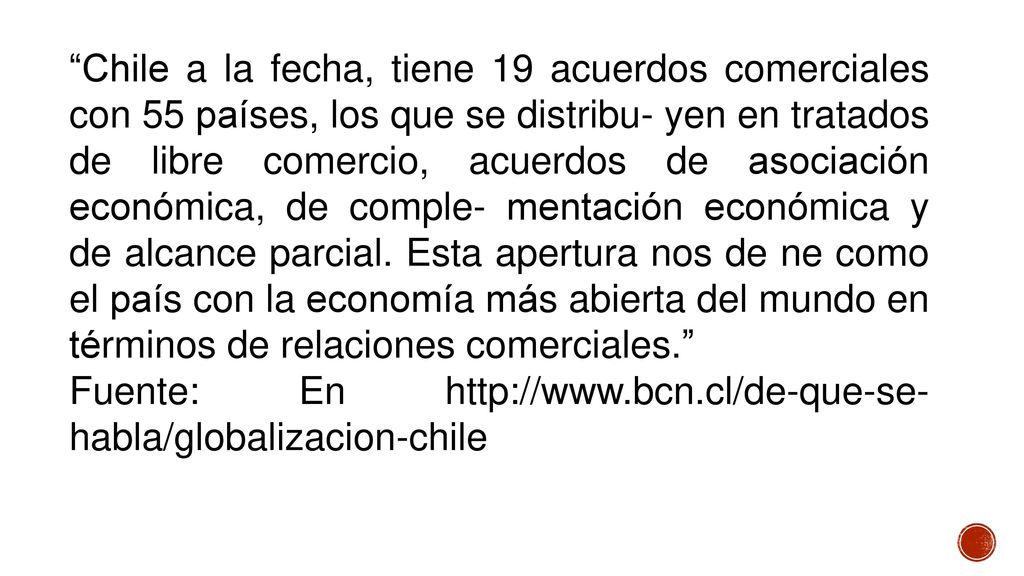 Chile a la fecha, tiene 19 acuerdos comerciales con 55 países, los que se distribu- yen en tratados de libre comercio, acuerdos de asociación económica, de comple- mentación económica y de alcance parcial. Esta apertura nos de ne como el país con la economía más abierta del mundo en términos de relaciones comerciales.