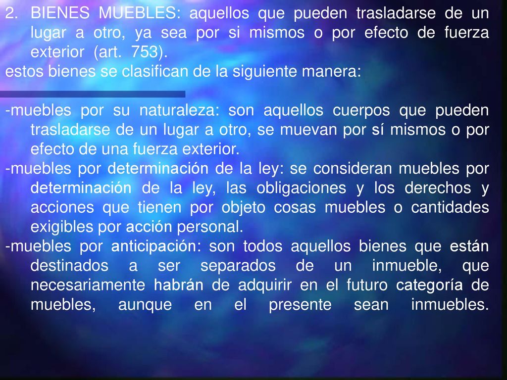 BIENES MUEBLES: aquellos que pueden trasladarse de un lugar a otro, ya sea por si mismos o por efecto de fuerza exterior (art. 753).