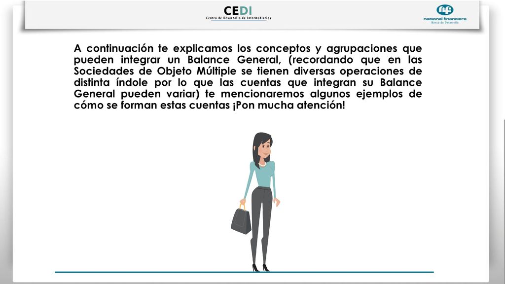 A continuación te explicamos los conceptos y agrupaciones que pueden integrar un Balance General, (recordando que en las Sociedades de Objeto Múltiple se tienen diversas operaciones de distinta índole por lo que las cuentas que integran su Balance General pueden variar) te mencionaremos algunos ejemplos de cómo se forman estas cuentas ¡Pon mucha atención!