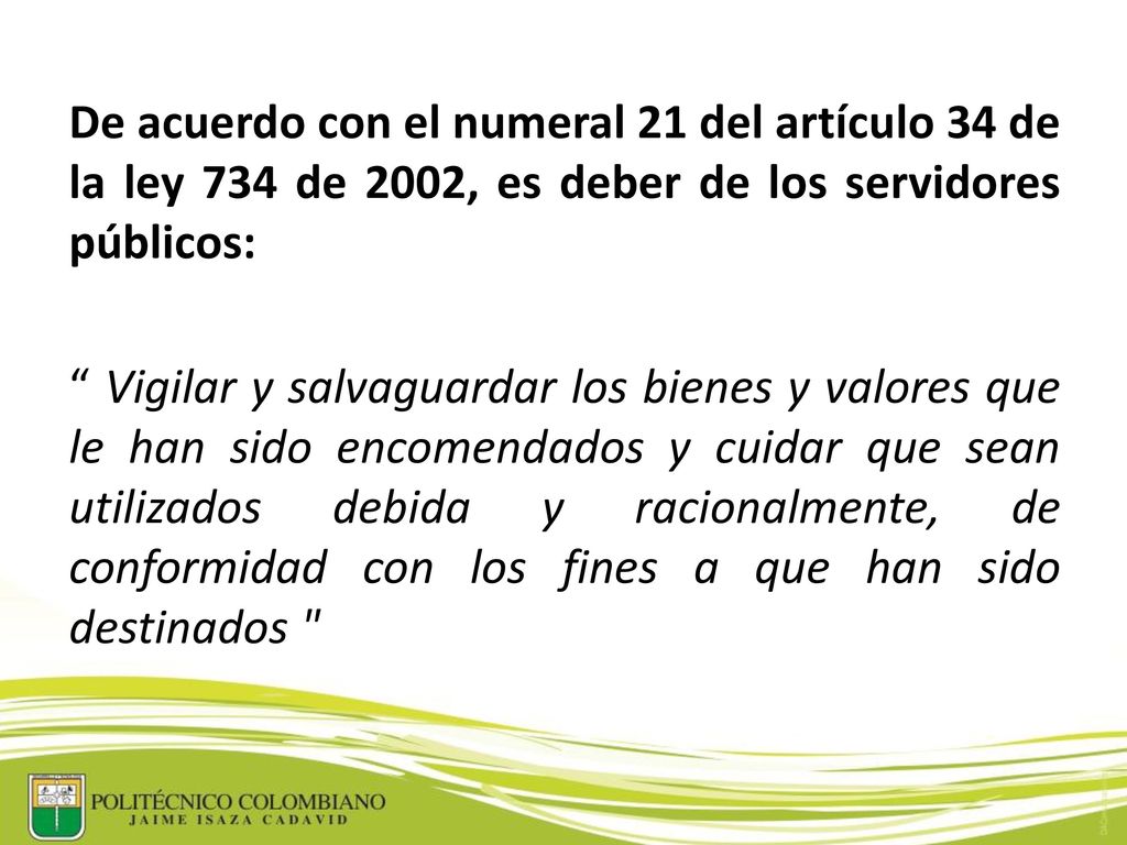 De acuerdo con el numeral 21 del artículo 34 de la ley 734 de 2002, es deber de los servidores públicos: Vigilar y salvaguardar los bienes y valores que le han sido encomendados y cuidar que sean utilizados debida y racionalmente, de conformidad con los fines a que han sido destinados