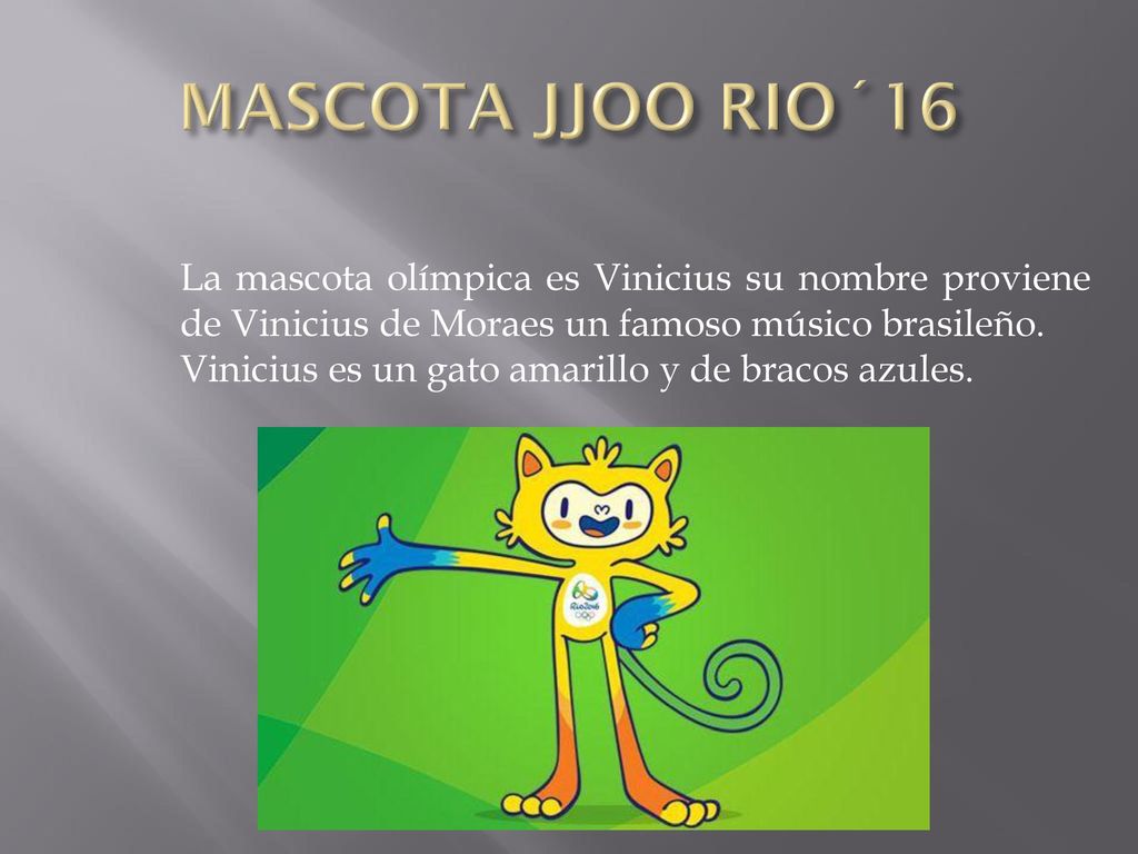 MASCOTA JJOO RIO´16 La mascota olímpica es Vinicius su nombre proviene de Vinicius de Moraes un famoso músico brasileño.