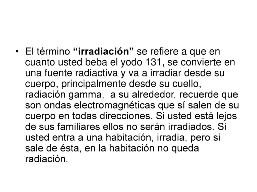El término irradiación se refiere a que en cuanto usted beba el yodo 131, se convierte en una fuente radiactiva y va a irradiar desde su cuerpo, principalmente desde su cuello, radiación gamma, a su alrededor, recuerde que son ondas electromagnéticas que sí salen de su cuerpo en todas direcciones.