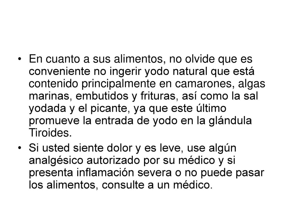 En cuanto a sus alimentos, no olvide que es conveniente no ingerir yodo natural que está contenido principalmente en camarones, algas marinas, embutidos y frituras, así como la sal yodada y el picante, ya que este último promueve la entrada de yodo en la glándula Tiroides.