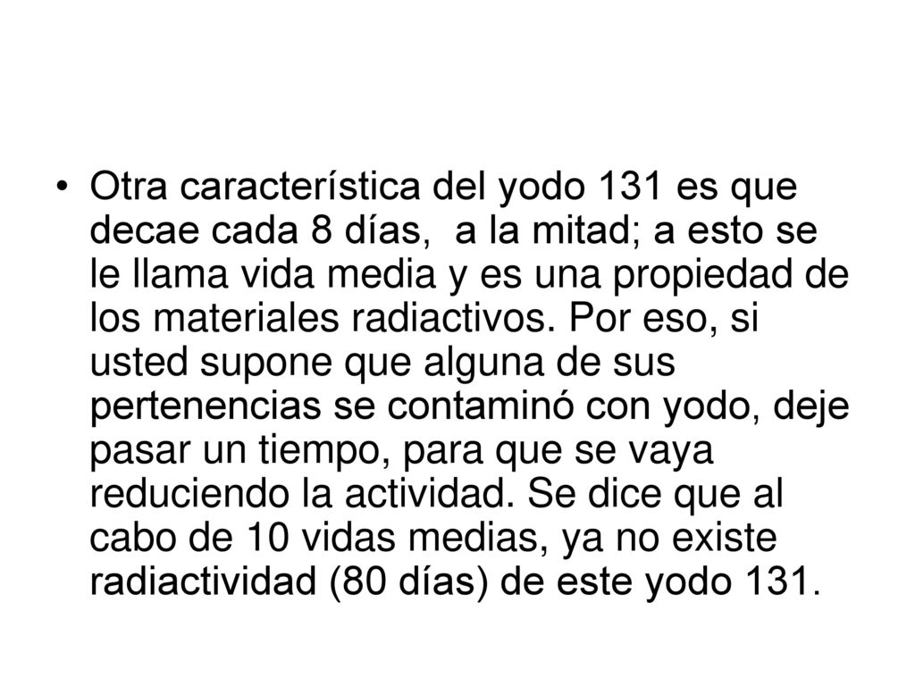 Otra característica del yodo 131 es que decae cada 8 días, a la mitad; a esto se le llama vida media y es una propiedad de los materiales radiactivos.