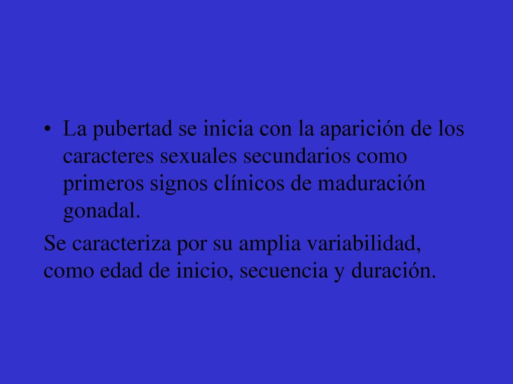 La pubertad se inicia con la aparición de los caracteres sexuales secundarios como primeros signos clínicos de maduración gonadal.