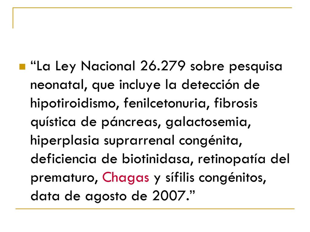 La Ley Nacional sobre pesquisa neonatal, que incluye la detección de hipotiroidismo, fenilcetonuria, fibrosis quística de páncreas, galactosemia, hiperplasia suprarrenal congénita, deficiencia de biotinidasa, retinopatía del prematuro, Chagas y sífilis congénitos, data de agosto de
