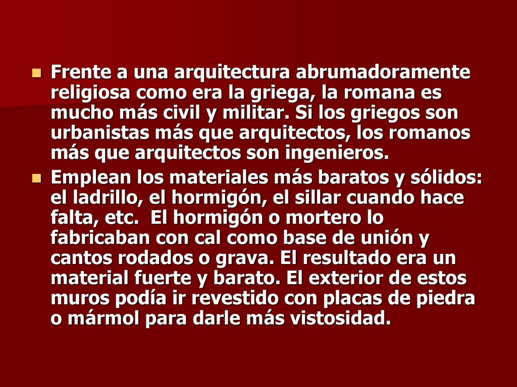 Frente a una arquitectura abrumadoramente religiosa como era la griega, la romana es mucho más civil y militar. Si los griegos son urbanistas más que arquitectos, los romanos más que arquitectos son ingenieros.