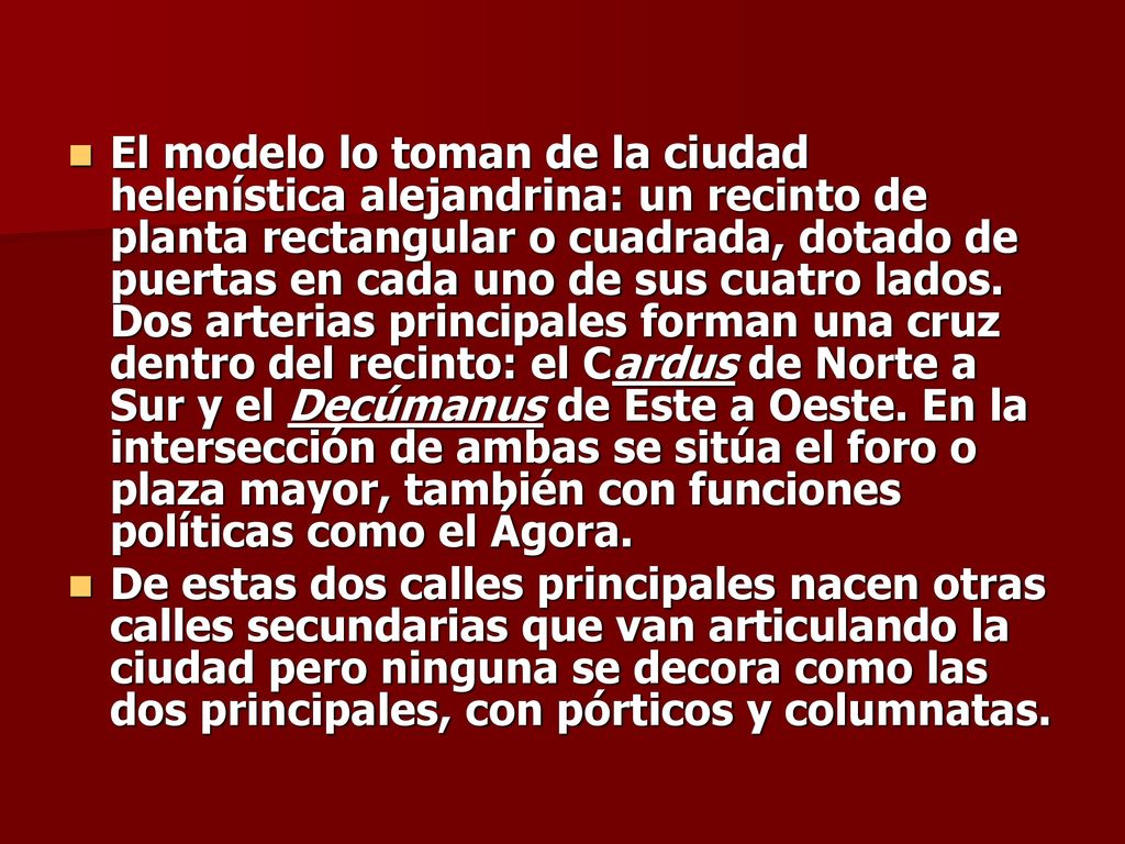 El modelo lo toman de la ciudad helenística alejandrina: un recinto de planta rectangular o cuadrada, dotado de puertas en cada uno de sus cuatro lados. Dos arterias principales forman una cruz dentro del recinto: el Cardus de Norte a Sur y el Decúmanus de Este a Oeste. En la intersección de ambas se sitúa el foro o plaza mayor, también con funciones políticas como el Ágora.
