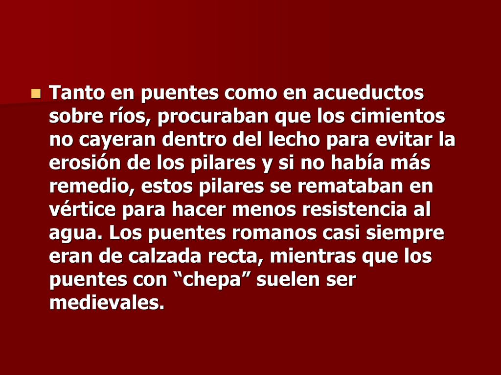 Tanto en puentes como en acueductos sobre ríos, procuraban que los cimientos no cayeran dentro del lecho para evitar la erosión de los pilares y si no había más remedio, estos pilares se remataban en vértice para hacer menos resistencia al agua.