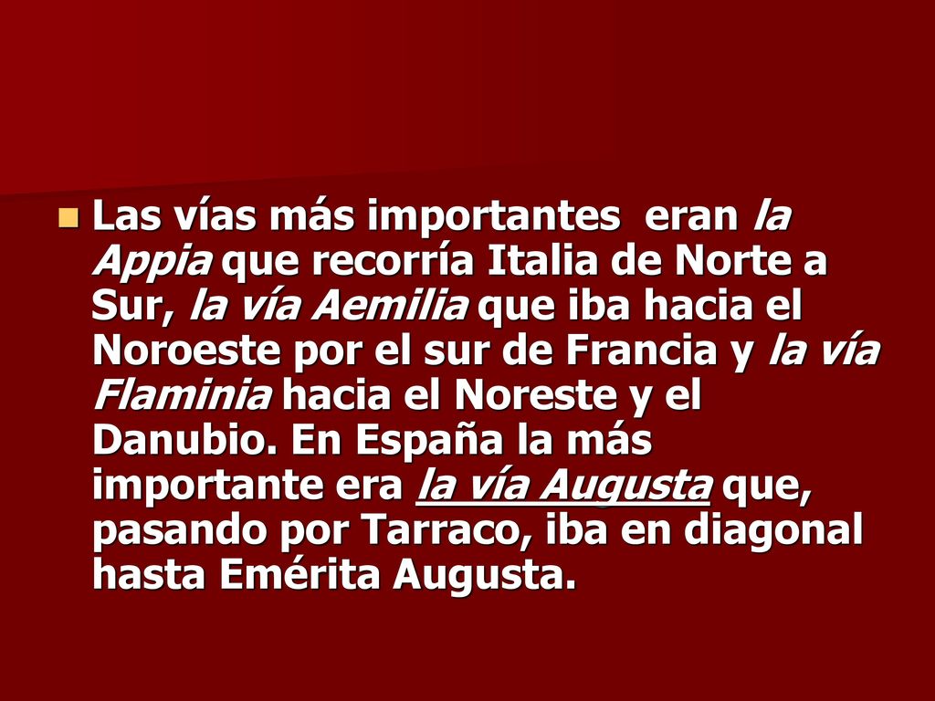 Las vías más importantes eran la Appia que recorría Italia de Norte a Sur, la vía Aemilia que iba hacia el Noroeste por el sur de Francia y la vía Flaminia hacia el Noreste y el Danubio.