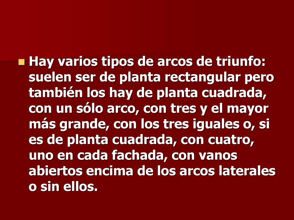 Hay varios tipos de arcos de triunfo: suelen ser de planta rectangular pero también los hay de planta cuadrada, con un sólo arco, con tres y el mayor más grande, con los tres iguales o, si es de planta cuadrada, con cuatro, uno en cada fachada, con vanos abiertos encima de los arcos laterales o sin ellos.